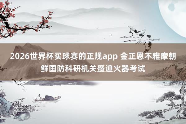 2026世界杯买球赛的正规app 金正恩不雅摩朝鲜国防科研机关蹙迫火器考试