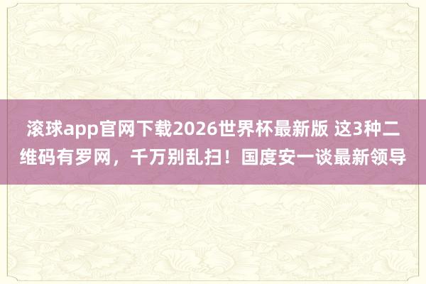滚球app官网下载2026世界杯最新版 这3种二维码有罗网，千万别乱扫！国度安一谈最新领导