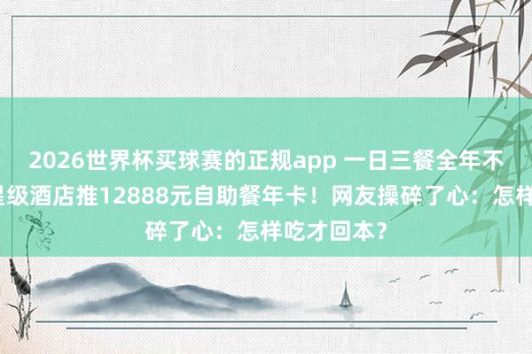 2026世界杯买球赛的正规app 一日三餐全年不限次，五星级酒店推12888元自助餐年卡！网友操碎了心：怎样吃才回本？