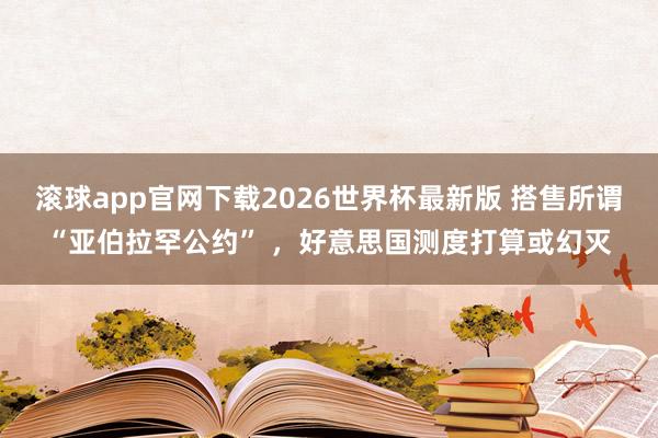 滚球app官网下载2026世界杯最新版 搭售所谓“亚伯拉罕公约” ，好意思国测度打算或幻灭