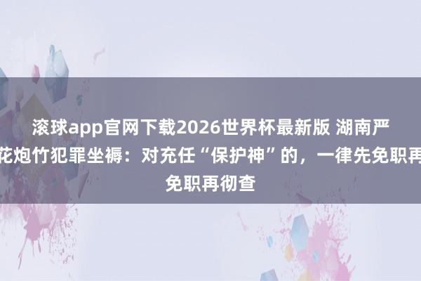 滚球app官网下载2026世界杯最新版 湖南严打烟花炮竹犯罪坐褥：对充任“保护神”的，一律先免职再彻查