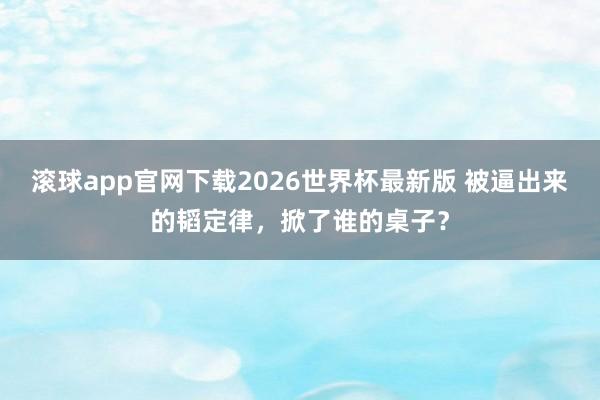 滚球app官网下载2026世界杯最新版 被逼出来的韬定律，掀了谁的桌子？