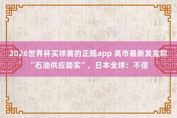 2026世界杯买球赛的正规app 高市最新发宣称“石油供应踏实”，日本全球：不信