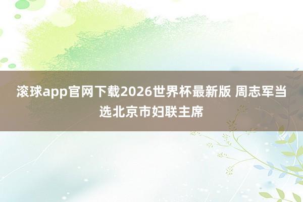 滚球app官网下载2026世界杯最新版 周志军当选北京市妇联主席