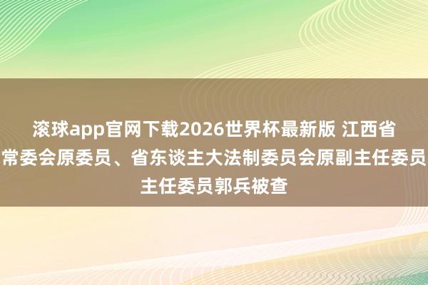 滚球app官网下载2026世界杯最新版 江西省东谈主大常委会原委员、省东谈主大法制委员会原副主任委员郭兵被查