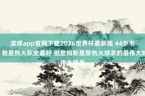 滚球app官网下载2026世界杯最新版 44岁韦德: 我是热火队史最好 但詹姆斯是穿热火球衣的最伟大球员