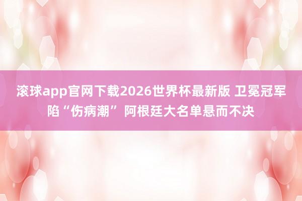 滚球app官网下载2026世界杯最新版 卫冕冠军陷“伤病潮” 阿根廷大名单悬而不决