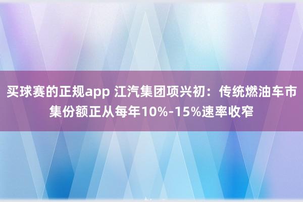 买球赛的正规app 江汽集团项兴初：传统燃油车市集份额正从每年10%-15%速率收窄