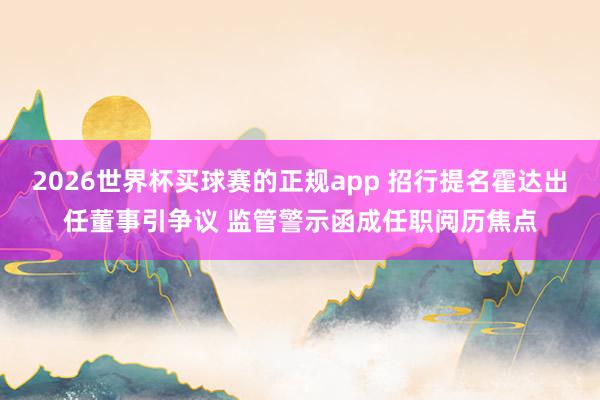 2026世界杯买球赛的正规app 招行提名霍达出任董事引争议 监管警示函成任职阅历焦点