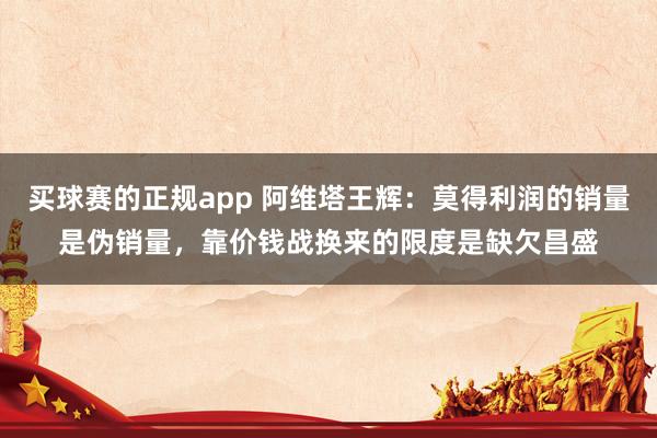 买球赛的正规app 阿维塔王辉：莫得利润的销量是伪销量，靠价钱战换来的限度是缺欠昌盛