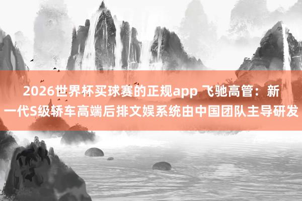 2026世界杯买球赛的正规app 飞驰高管：新一代S级轿车高端后排文娱系统由中国团队主导研发