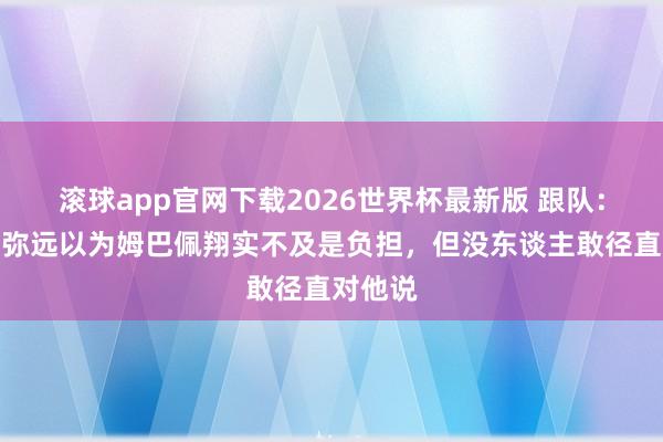 滚球app官网下载2026世界杯最新版 跟队：队友们弥远以为姆巴佩翔实不及是负担，但没东谈主敢径直对他说