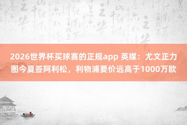 2026世界杯买球赛的正规app 英媒：尤文正力图今夏签阿利松，利物浦要价远高于1000万欧