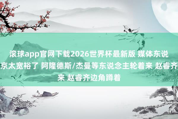 滚球app官网下载2026世界杯最新版 媒体东说念主：北京太宽裕了 阿隆德斯/杰曼等东说念主轮着来 赵睿齐边角蹲着