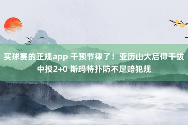 买球赛的正规app 干预节律了！亚历山大后仰干拔中投2+0 斯玛特扑防不足赔犯规