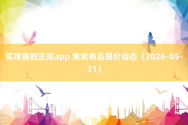 买球赛的正规app 焦炭商品报价动态（2026-05-31）