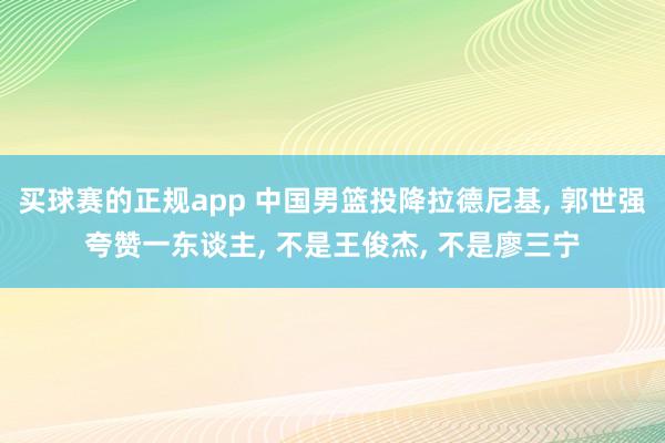 买球赛的正规app 中国男篮投降拉德尼基, 郭世强夸赞一东谈主, 不是王俊杰, 不是廖三宁