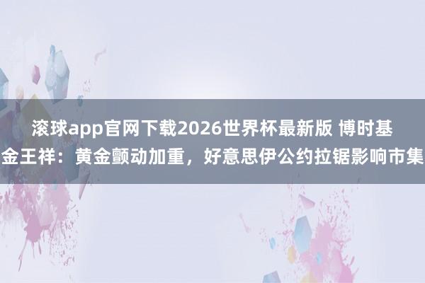 滚球app官网下载2026世界杯最新版 博时基金王祥：黄金颤动加重，好意思伊公约拉锯影响市集