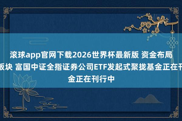 滚球app官网下载2026世界杯最新版 资金布局券商板块 富国中证全指证券公司ETF发起式聚拢基金正在刊行中