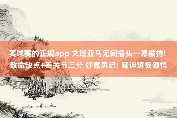 买球赛的正规app 文班亚马无间摇头一幕被持! 致命缺点+丢关节三分 好意思记: 蹙迫短板领悟