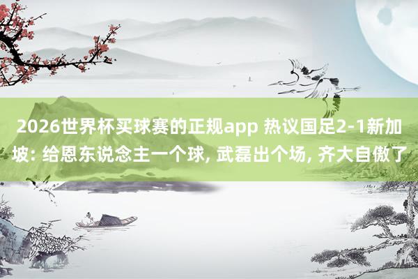 2026世界杯买球赛的正规app 热议国足2-1新加坡: 给恩东说念主一个球， 武磊出个场， 齐大自傲了
