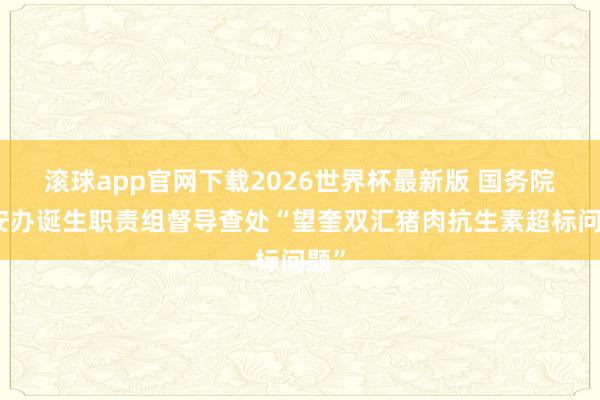 滚球app官网下载2026世界杯最新版 国务院食安办诞生职责组督导查处“望奎双汇猪肉抗生素超标问题”