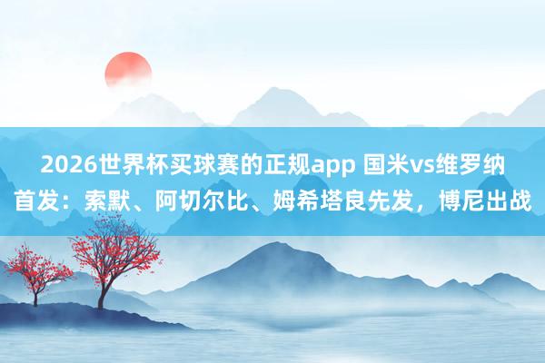 2026世界杯买球赛的正规app 国米vs维罗纳首发：索默、阿切尔比、姆希塔良先发，博尼出战