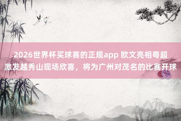 2026世界杯买球赛的正规app 欧文亮相粤超激发越秀山现场欣喜,将为广州对茂名的比赛开球