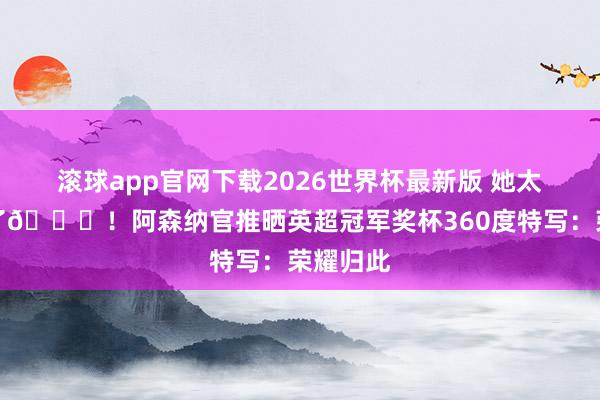 滚球app官网下载2026世界杯最新版 她太好意思了😍！阿森纳官推晒英超冠军奖杯360度特写：荣耀归此