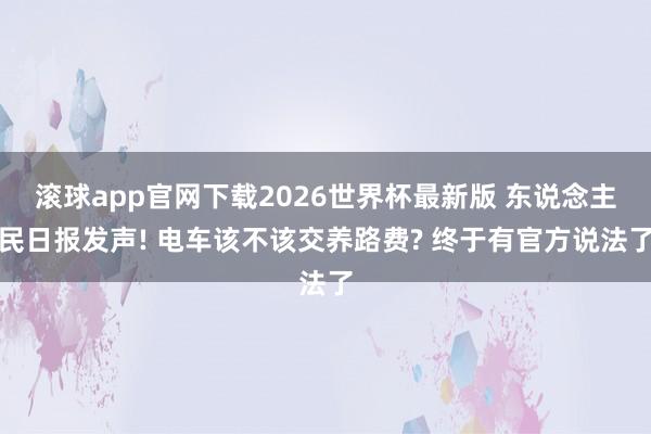 滚球app官网下载2026世界杯最新版 东说念主民日报发声! 电车该不该交养路费? 终于有官方说法了