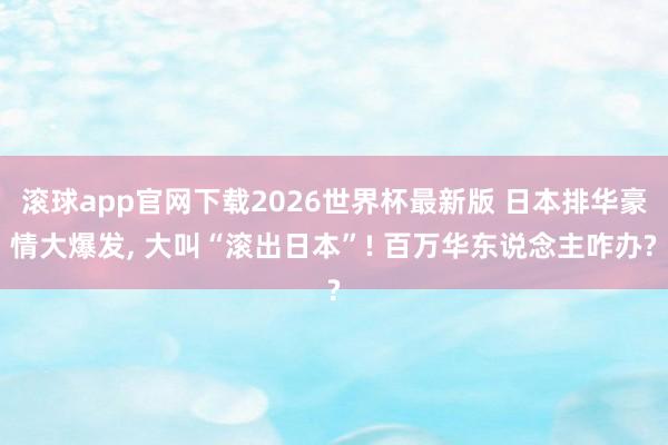 滚球app官网下载2026世界杯最新版 日本排华豪情大爆发, 大叫“滚出日本”! 百万华东说念主咋办?