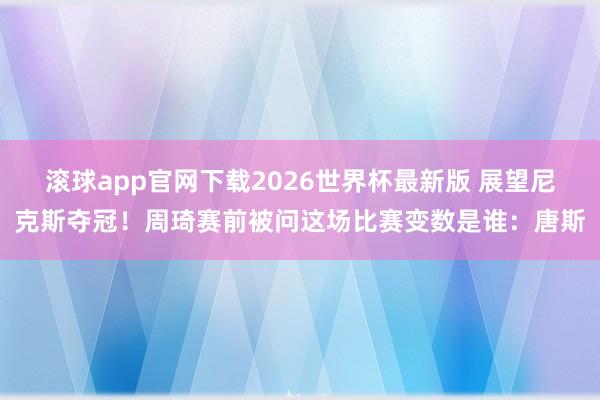 滚球app官网下载2026世界杯最新版 展望尼克斯夺冠！周琦赛前被问这场比赛变数是谁：唐斯