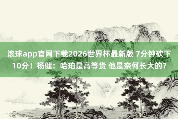 滚球app官网下载2026世界杯最新版 7分钟砍下10分！杨健：哈珀是高等货 他是奈何长大的？