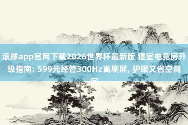 滚球app官网下载2026世界杯最新版 寝室电竞房升级指南: 599元经管300Hz高刷屏， 护眼又省空间