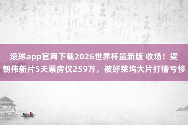 滚球app官网下载2026世界杯最新版 收场!梁朝伟新片5天票房仅259万,被好莱坞大片打懵亏惨