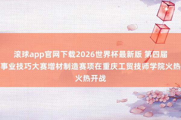 滚球app官网下载2026世界杯最新版 第四届全市事业技巧大赛增材制造赛项在重庆工贸技师学院火热开战