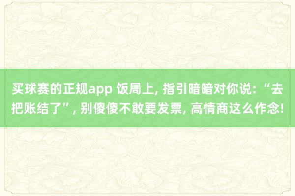 买球赛的正规app 饭局上， 指引暗暗对你说: “去把账结了”， 别傻傻不敢要发票， 高情商这么作念!