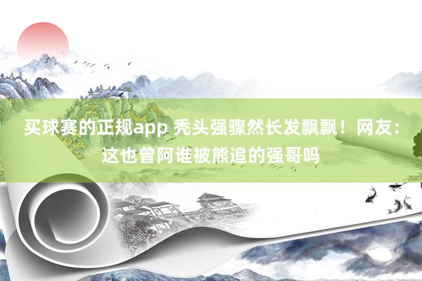 买球赛的正规app 秃头强骤然长发飘飘!网友:这也曾阿谁被熊追的强哥吗
