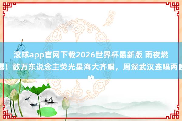 滚球app官网下载2026世界杯最新版 雨夜燃爆!数万东说念主荧光星海大齐唱,周深武汉连唱两晚