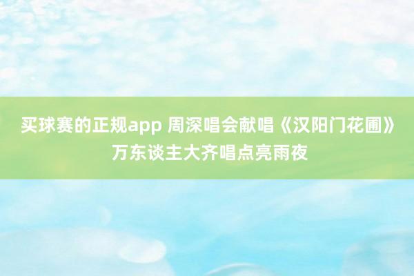 买球赛的正规app 周深唱会献唱《汉阳门花圃》 万东谈主大齐唱点亮雨夜
