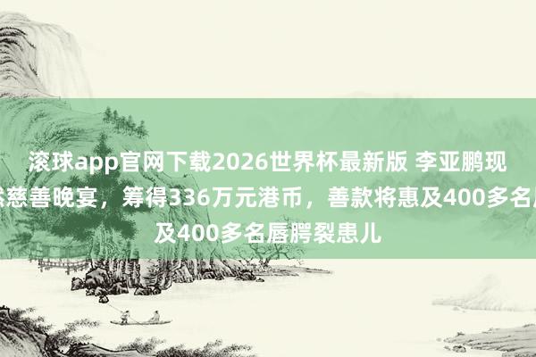 滚球app官网下载2026世界杯最新版 李亚鹏现身香港嫣然慈善晚宴，筹得336万元港币，善款将惠及400多名唇腭裂患儿