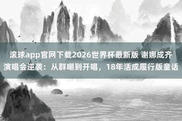 滚球app官网下载2026世界杯最新版 谢娜成齐演唱会逆袭：从群嘲到开唱，18年活成履行版童话