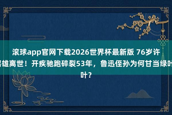 滚球app官网下载2026世界杯最新版 76岁许绍雄离世！开疾驰跑碎裂53年，鲁迅侄孙为何甘当绿叶？