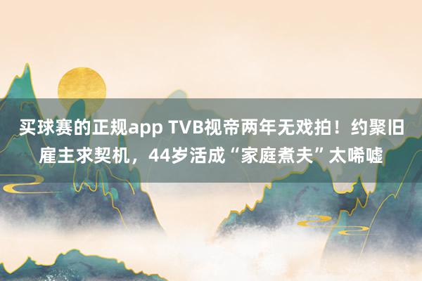 买球赛的正规app TVB视帝两年无戏拍！约聚旧雇主求契机，44岁活成“家庭煮夫”太唏嘘