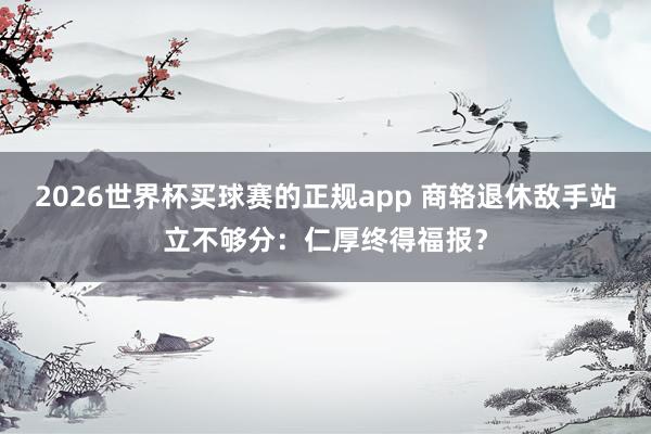 2026世界杯买球赛的正规app 商辂退休敌手站立不够分：仁厚终得福报？