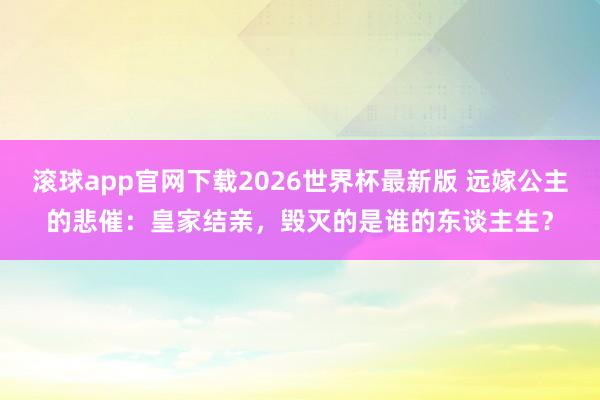 滚球app官网下载2026世界杯最新版 远嫁公主的悲催：皇家结亲，毁灭的是谁的东谈主生？