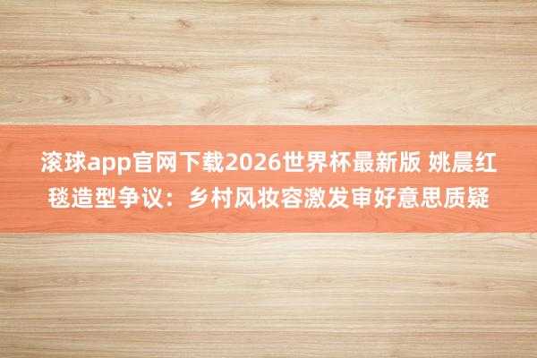 滚球app官网下载2026世界杯最新版 姚晨红毯造型争议：乡村风妆容激发审好意思质疑