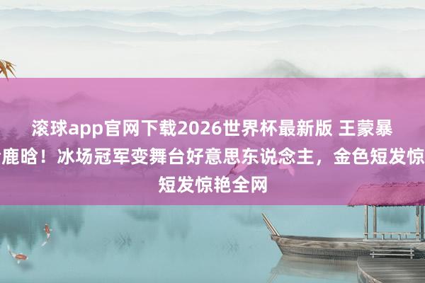 滚球app官网下载2026世界杯最新版 王蒙暴瘦撞脸鹿晗！冰场冠军变舞台好意思东说念主，金色短发惊艳全网