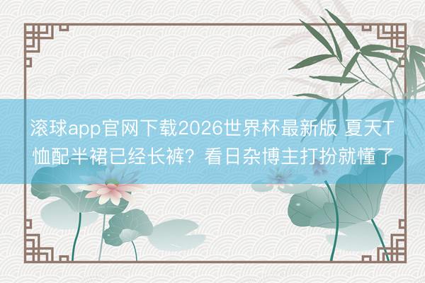 滚球app官网下载2026世界杯最新版 夏天T恤配半裙已经长裤？看日杂博主打扮就懂了