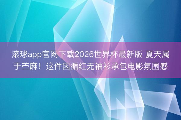 滚球app官网下载2026世界杯最新版 夏天属于苎麻！这件因循红无袖衫承包电影氛围感